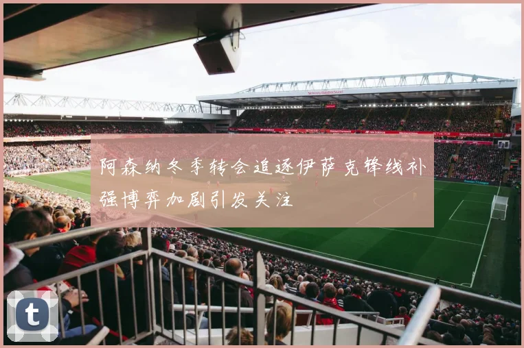 阿森纳冬季转会追逐伊萨克锋线补强博弈加剧引发关注