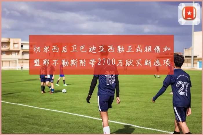 切尔西后卫巴迪亚西勒正式租借加盟那不勒斯附带2700万欧买断选项