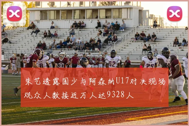 朱艺透露国少与阿森纳U17对决现场观众人数接近万人达9328人
